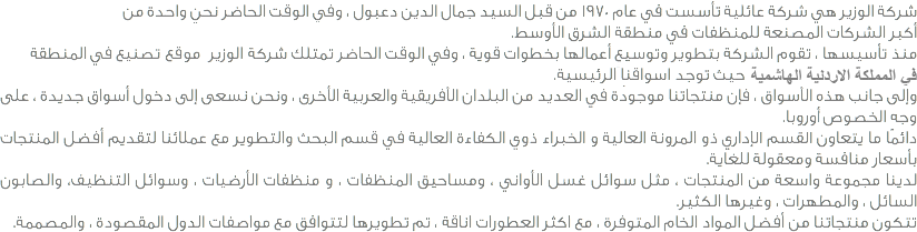 شركة الوزير هي شركة عائلية تأسست في عام 1970 من قبل السيد جمال الدين دعبول ، وفي الوقت الحاضر نحن واحدة من أكبر الشركات المصنعة للمنظفات في منطقة الشرق الأوسط. منذ تأسيسها ، تقوم الشركة بتطوير وتوسيع أعمالها بخطوات قوية ، وفي الوقت الحاضر تمتلك شركة الوزير موقع تصنيع في المنطقة الشرق الاوسط ضمن المملكة الاردنية الهاشمية حيث توجد أسواقنا الرئيسية. وإلى جانب هذه الأسواق ، فإن منتجاتنا موجودة في العديد من البلدان الأفريقية والعربية الأخرى ، ونحن نسعى إلى دخول أسواق جديدة ، على وجه الخصوص ، منطقة القوقاز وروسيا وأوروبا. دائمًا ما يتعاون القسم الإداري ذو المرونة العالية و الخبراء ذوي الكفاءة العالية في قسم البحث والتطوير مع عملائنا لتقديم أفضل المنتجات بأسعار منافسة ومعقولة للغاية. لدينا مجموعة واسعة من المنتجات ، مثل سوائل غسل الأواني ، ومساحيق المنظفات ، و منظفات الأرضيات ، وسوائل التنظيف، والصابون السائل ، والمطهرات ، وغيرها الكثير. تتكون منتجاتنا من أفضل المواد الخام المتوفرة ، مع اكثر العطورات اناقة ، تم تطويرها لتتوافق مع مواصفات الدول المقصودة ، والمصممة.