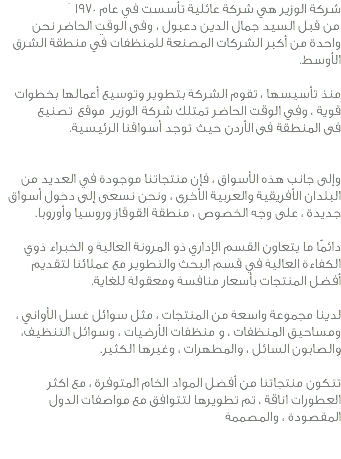 شركة الوزير هي شركة عائلية تأسست في عام 1970 من قبل السيد جمال الدين دعبول ، وفي الوقت الحاضر نحن واحدة من أكبر الشركات المصنعة للمنظفات في منطقة الشرق الأوسط. منذ تأسيسها ، تقوم الشركة بتطوير وتوسيع أعمالها بخطوات قوية ، وفي الوقت الحاضر تمتلك شركة الوزير موقع تصنيع في المنطقة في الأردن حيث توجد أسواقنا الرئيسية. وإلى جانب هذه الأسواق ، فإن منتجاتنا موجودة في العديد من البلدان الأفريقية والعربية الأخرى ، ونحن نسعى إلى دخول أسواق جديدة ، على وجه الخصوص ، منطقة القوقاز وروسيا وأوروبا. دائمًا ما يتعاون القسم الإداري ذو المرونة العالية و الخبراء ذوي الكفاءة العالية في قسم البحث والتطوير مع عملائنا لتقديم أفضل المنتجات بأسعار منافسة ومعقولة للغاية. لدينا مجموعة واسعة من المنتجات ، مثل سوائل غسل الأواني ، ومساحيق المنظفات ، و منظفات الأرضيات ، وسوائل التنظيف، والصابون السائل ، والمطهرات ، وغيرها الكثير. تتكون منتجاتنا من أفضل المواد الخام المتوفرة ، مع اكثر العطورات اناقة ، تم تطويرها لتتوافق مع مواصفات الدول المقصودة ، والمصممة 